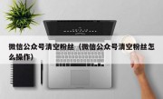 微信公众号清空粉丝（微信公众号清空粉丝怎么操作）