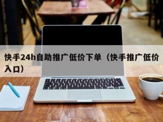 快手24h自助推广低价下单（快手推广低价入口）