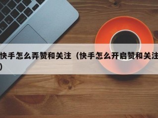 快手怎么弄赞和关注（快手怎么开启赞和关注）