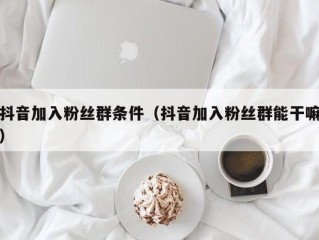 抖音加入粉丝群条件（抖音加入粉丝群能干嘛）