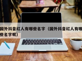 国外抖音红人有哪些名字（国外抖音红人有哪些名字呢）