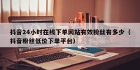 抖音24小时在线下单网站有效粉丝有多少（抖音粉丝低价下单平台）