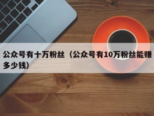 公众号有十万粉丝（公众号有10万粉丝能赚多少钱）