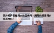 国外的抖音在国内能否使用（国外的抖音国内可以用吗）