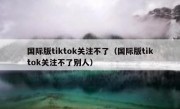 国际版tiktok关注不了（国际版tiktok关注不了别人）