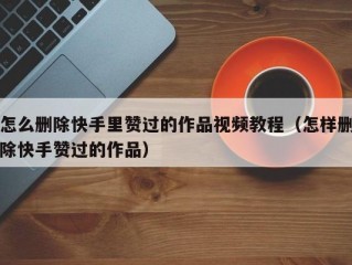 怎么删除快手里赞过的作品视频教程（怎样删除快手赞过的作品）