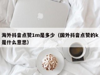 海外抖音点赞1m是多少（国外抖音点赞的k是什么意思）