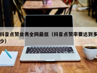 抖音点赞业务全网最低（抖音点赞率要达到多少）