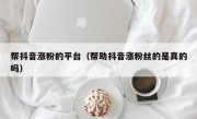 帮抖音涨粉的平台（帮助抖音涨粉丝的是真的吗）