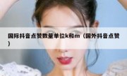 国际抖音点赞数量单位k和m（国外抖音点赞）