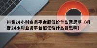 抖音24小时业务平台超低价什么意思啊（抖音24小时业务平台超低价什么意思啊）