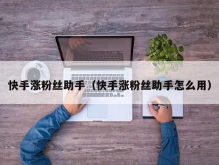 快手涨粉丝助手（快手涨粉丝助手怎么用）