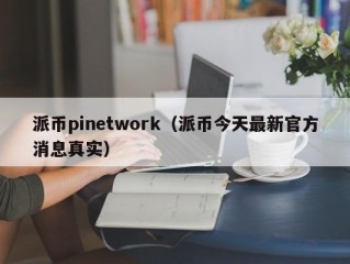 派币pinetwork（派币今天最新官方消息真实）