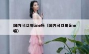 国内可以用line吗（国内可以用line嘛）