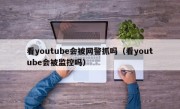 看youtube会被网警抓吗（看youtube会被监控吗）