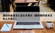 国际抖音关注人怎么不显示（国际版抖音关注的人不显示）