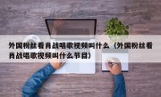 外国粉丝看肖战唱歌视频叫什么（外国粉丝看肖战唱歌视频叫什么节目）