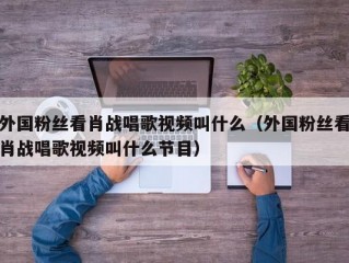外国粉丝看肖战唱歌视频叫什么（外国粉丝看肖战唱歌视频叫什么节目）
