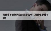推特看不到新闻怎么回事儿呀（推特啥都看不到）