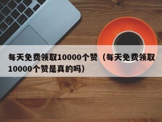 每天免费领取10000个赞（每天免费领取10000个赞是真的吗）