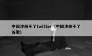 中国注册不了twitter（中国注册不了谷歌）
