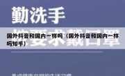 国外抖音和国内一样吗（国外抖音和国内一样吗知乎）