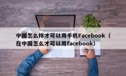 中国怎么样才可以用手机Facebook（在中国怎么才可以用facebook）