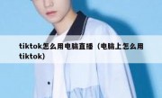 tiktok怎么用电脑直播（电脑上怎么用tiktok）