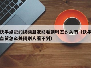 快手点赞的视频朋友能看到吗怎么关闭（快手点赞怎么关闭别人看不到）