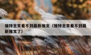 推特主页看不到最新推文（推特主页看不到最新推文了）