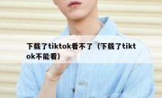 下载了tiktok看不了（下载了tiktok不能看）