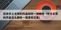 在快手上点赞的作品如何一键删除（快手点赞的作品怎么删除一键清空记录）