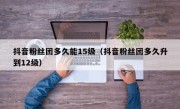 抖音粉丝团多久能15级（抖音粉丝团多久升到12级）