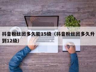 抖音粉丝团多久能15级（抖音粉丝团多久升到12级）