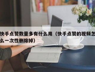 快手点赞数量多有什么用（快手点赞的视频怎么一次性删除掉）