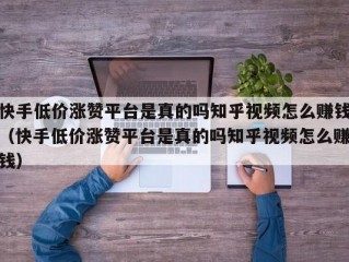 快手低价涨赞平台是真的吗知乎视频怎么赚钱（快手低价涨赞平台是真的吗知乎视频怎么赚钱）