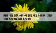 国际抖音点赞m和k啥意思呀怎么回事（国际抖音点赞数1m是多少赞）