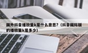 国外抖音播放量k是什么意思?（抖音国际版的播放量k是多少）