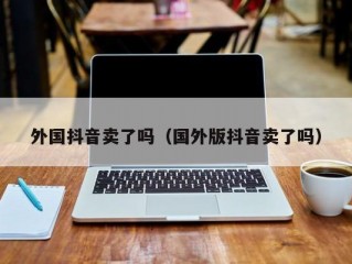 外国抖音卖了吗（国外版抖音卖了吗）