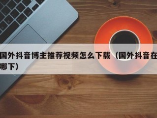 国外抖音博主推荐视频怎么下载（国外抖音在哪下）