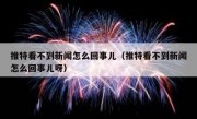 推特看不到新闻怎么回事儿（推特看不到新闻怎么回事儿呀）