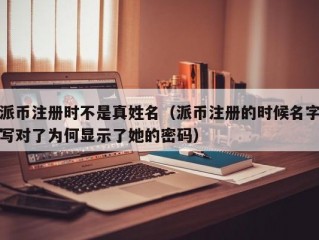 派币注册时不是真姓名（派币注册的时候名字写对了为何显示了她的密码）