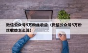 微信公众号5万粉丝收益（微信公众号5万粉丝收益怎么算）