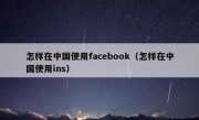 怎样在中国使用facebook（怎样在中国使用ins）