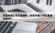 抖音外国人可以直播吗（抖音外国人可以直播吗知乎）