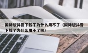 国际版抖音下载了为什么用不了（国际版抖音下载了为什么用不了呢）