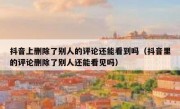 抖音上删除了别人的评论还能看到吗（抖音里的评论删除了别人还能看见吗）