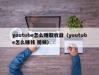 youtube怎么赚取收益（youtube怎么赚钱 视频）