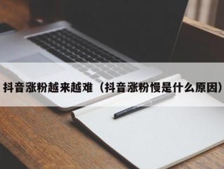 抖音涨粉越来越难（抖音涨粉慢是什么原因）