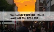 facebook在中国如何用（facebook在中国怎么用怎么使用）